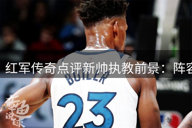 红军传奇点评新帅执教前景：阵容洗牌与核心复苏成复兴关键